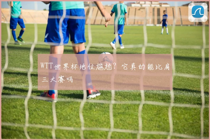 WTT世界杯地位尴尬？它真的能比肩三大赛吗