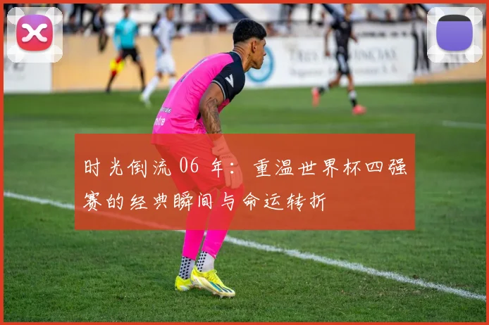 时光倒流 06 年：重温世界杯四强赛的经典瞬间与命运转折