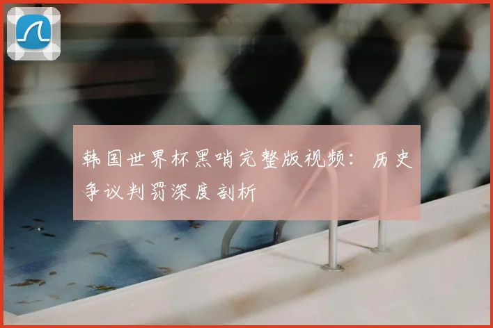 韩国世界杯黑哨完整版视频：历史争议判罚深度剖析
