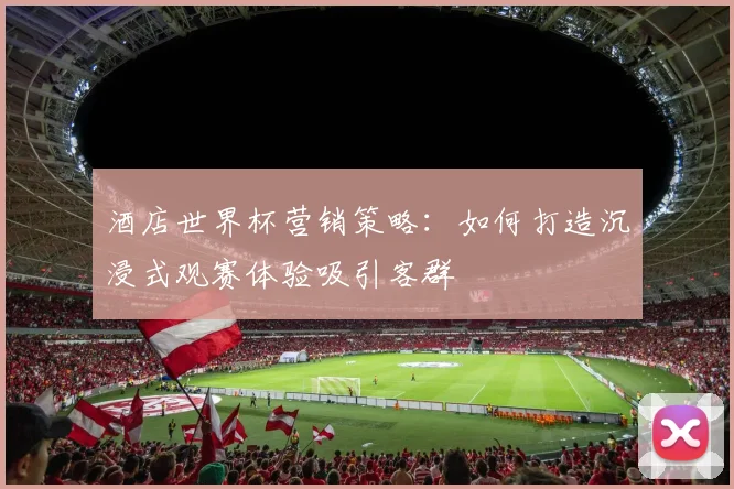 酒店世界杯营销策略：如何打造沉浸式观赛体验吸引客群