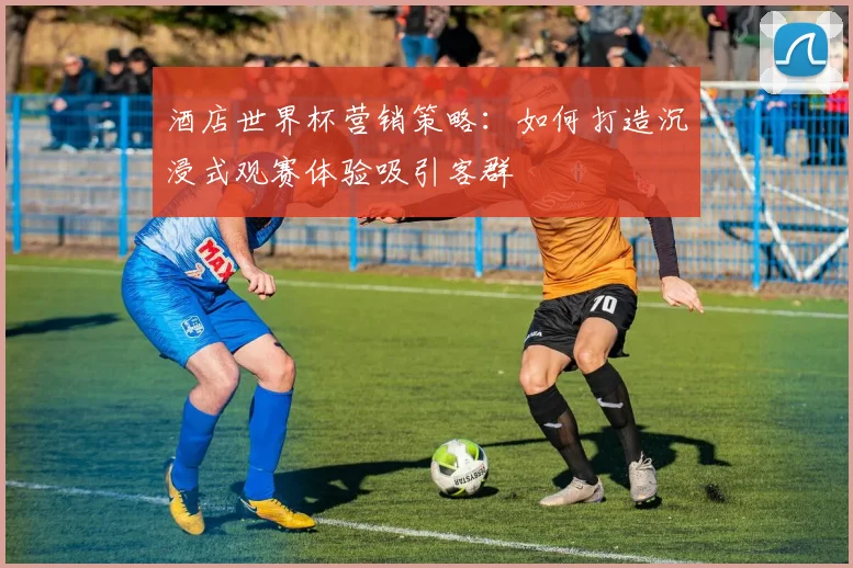 酒店世界杯营销策略：如何打造沉浸式观赛体验吸引客群