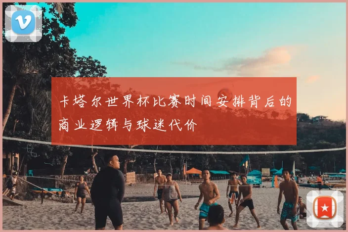 卡塔尔世界杯比赛时间安排背后的商业逻辑与球迷代价