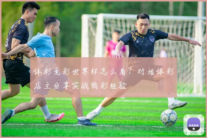 体彩竞彩世界杯怎么看？对话体彩店主分享实战购彩经验