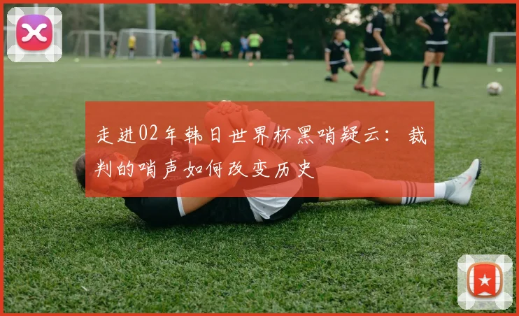走进02年韩日世界杯黑哨疑云：裁判的哨声如何改变历史