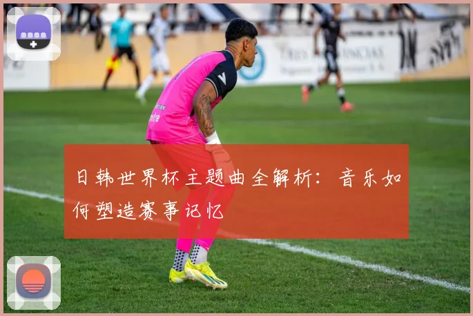日韩世界杯主题曲全解析：音乐如何塑造赛事记忆