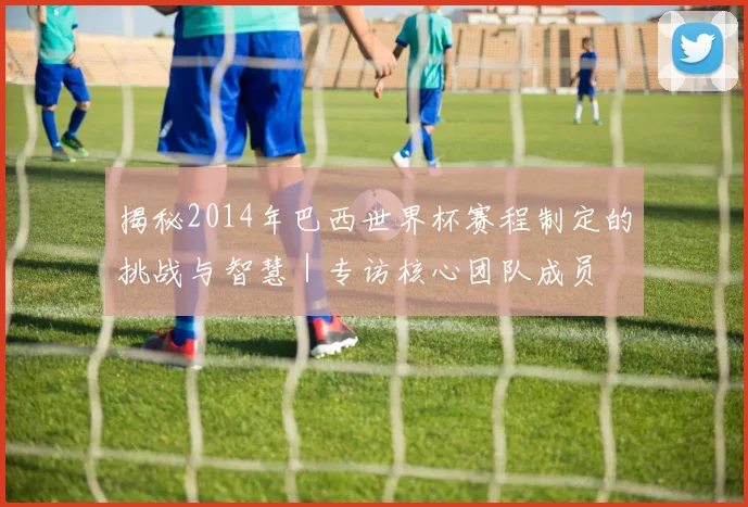 揭秘2014年巴西世界杯赛程制定的挑战与智慧｜专访核心团队成员