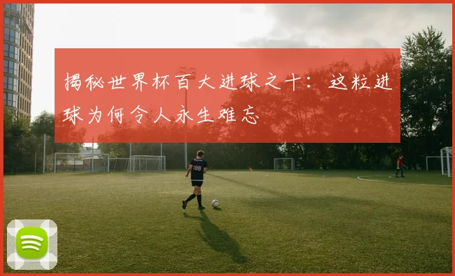 揭秘世界杯百大进球之十：这粒进球为何令人永生难忘