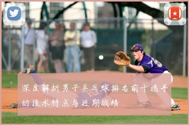 深度解析男子乒乓球排名前十选手的技术特点与近期战绩