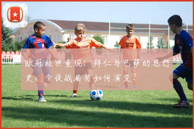 欧冠经典重现:拜仁与巴萨的恩怨史,今夜战局将如何演变?