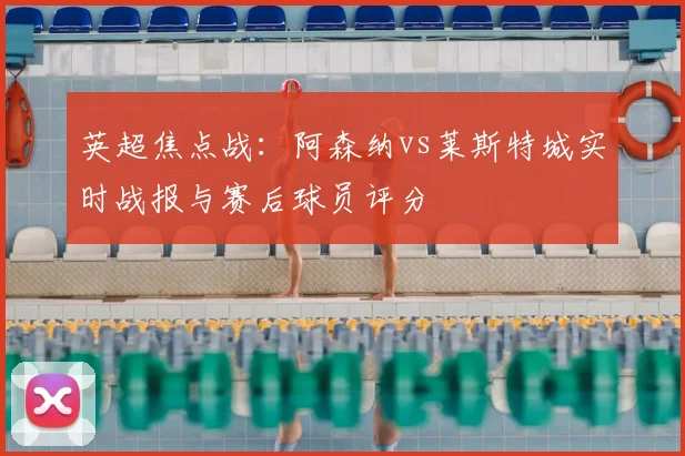 英超焦点战:阿森纳vs莱斯特城实时战报与赛后球员评分