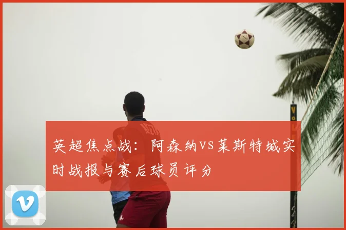 英超焦点战：阿森纳vs莱斯特城实时战报与赛后球员评分
