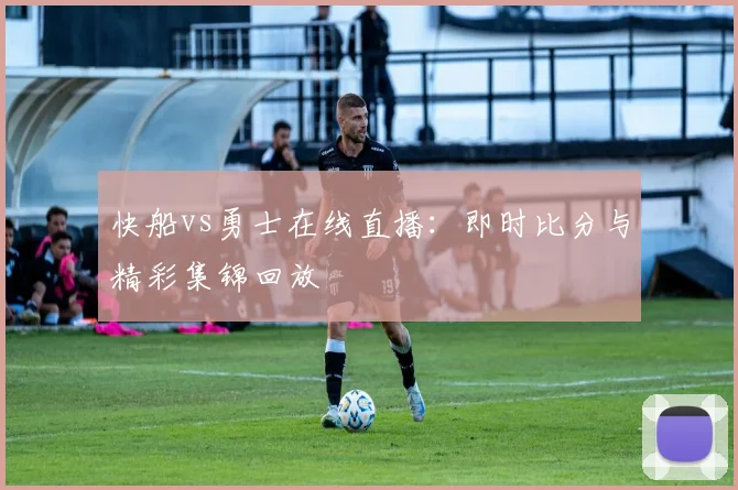 快船vs勇士在线直播：即时比分与精彩集锦回放