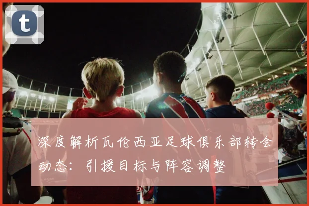 深度解析瓦伦西亚足球俱乐部转会动态：引援目标与阵容调整