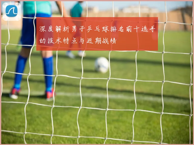 深度解析男子乒乓球排名前十选手的技术特点与近期战绩