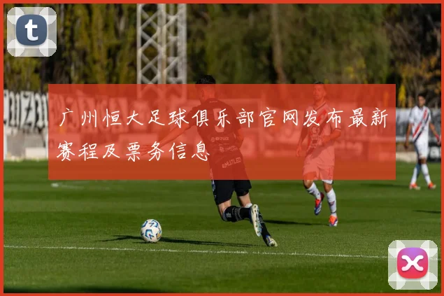 广州恒大足球俱乐部官网发布最新赛程及票务信息