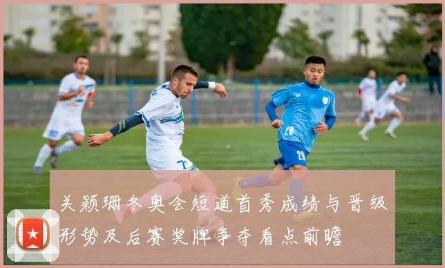 关颖珊冬奥会短道首秀成绩与晋级形势及后赛奖牌争夺看点前瞻