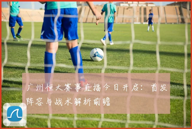 广州恒大赛事直播今日开启：首发阵容与战术解析前瞻