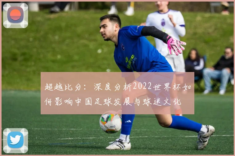超越比分：深度分析2022世界杯如何影响中国足球发展与球迷文化